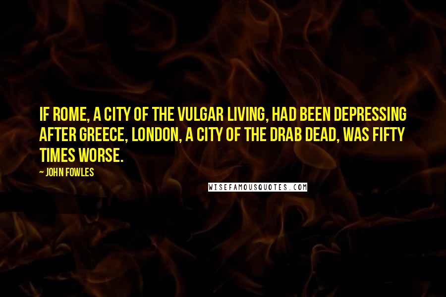 John Fowles Quotes: If Rome, a city of the vulgar living, had been depressing after Greece, London, a city of the drab dead, was fifty times worse.