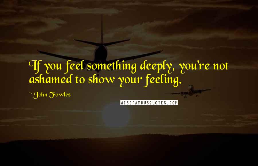 John Fowles Quotes: If you feel something deeply, you're not ashamed to show your feeling.