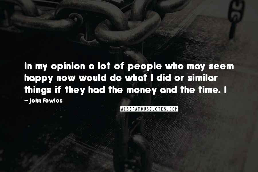 John Fowles Quotes: In my opinion a lot of people who may seem happy now would do what I did or similar things if they had the money and the time. I