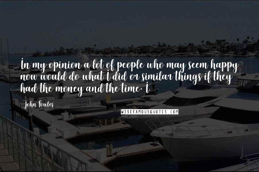 John Fowles Quotes: In my opinion a lot of people who may seem happy now would do what I did or similar things if they had the money and the time. I