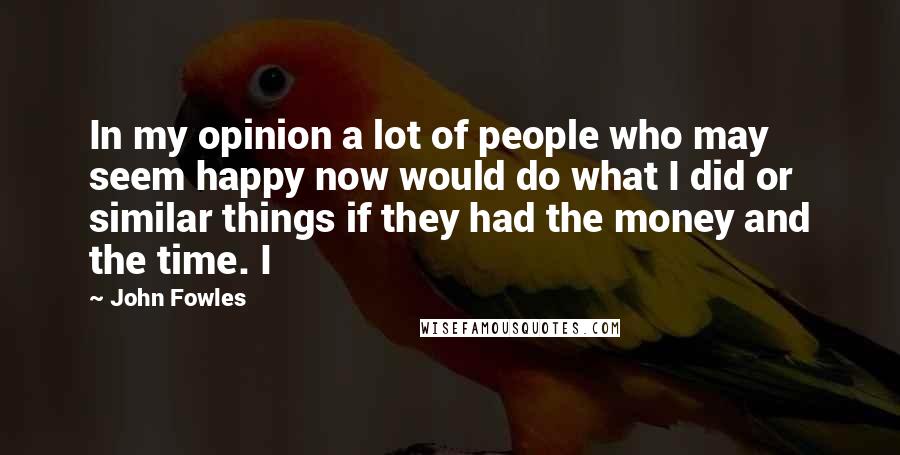 John Fowles Quotes: In my opinion a lot of people who may seem happy now would do what I did or similar things if they had the money and the time. I