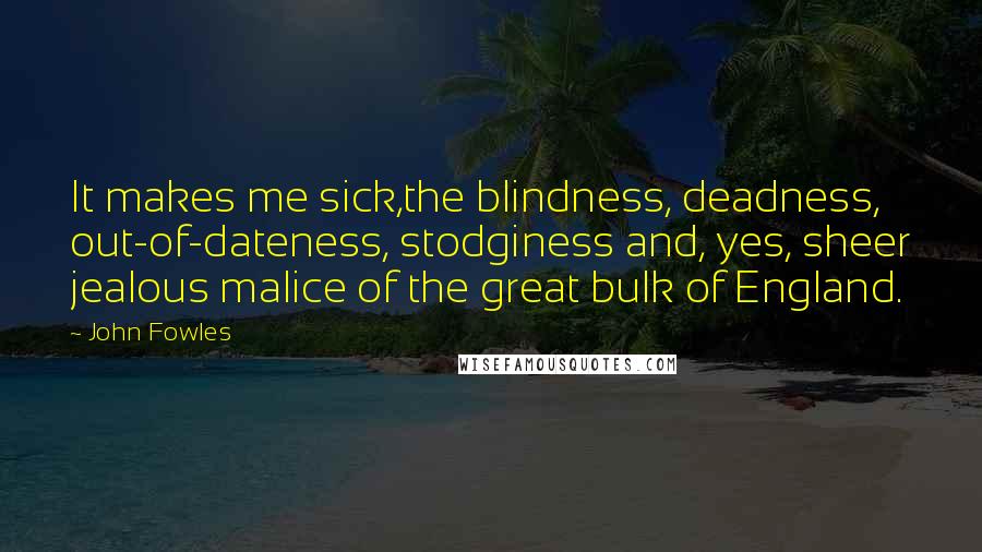 John Fowles Quotes: It makes me sick,the blindness, deadness, out-of-dateness, stodginess and, yes, sheer jealous malice of the great bulk of England.