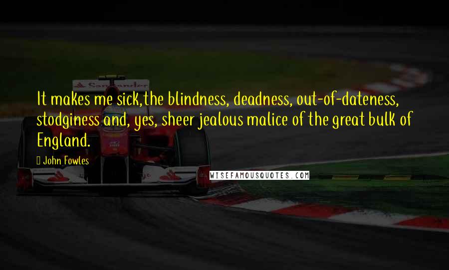 John Fowles Quotes: It makes me sick,the blindness, deadness, out-of-dateness, stodginess and, yes, sheer jealous malice of the great bulk of England.