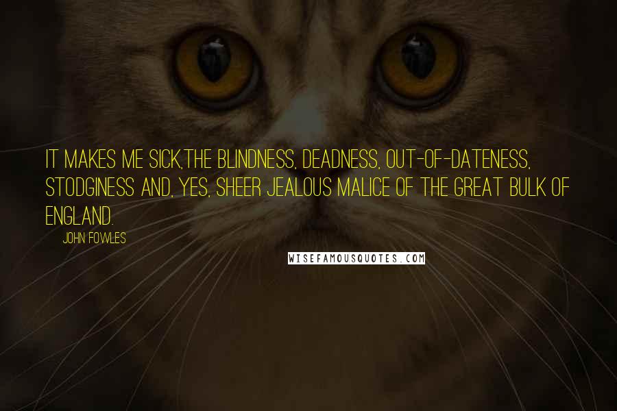 John Fowles Quotes: It makes me sick,the blindness, deadness, out-of-dateness, stodginess and, yes, sheer jealous malice of the great bulk of England.