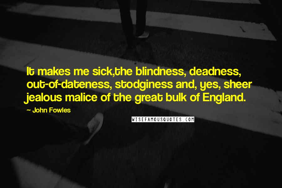 John Fowles Quotes: It makes me sick,the blindness, deadness, out-of-dateness, stodginess and, yes, sheer jealous malice of the great bulk of England.