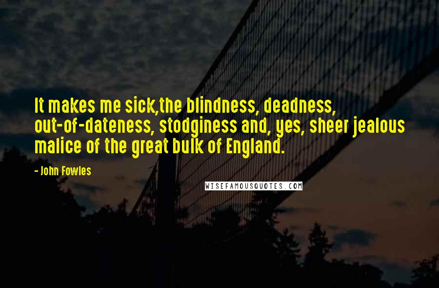 John Fowles Quotes: It makes me sick,the blindness, deadness, out-of-dateness, stodginess and, yes, sheer jealous malice of the great bulk of England.