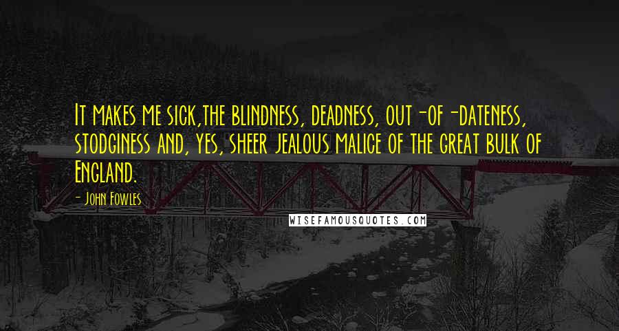 John Fowles Quotes: It makes me sick,the blindness, deadness, out-of-dateness, stodginess and, yes, sheer jealous malice of the great bulk of England.