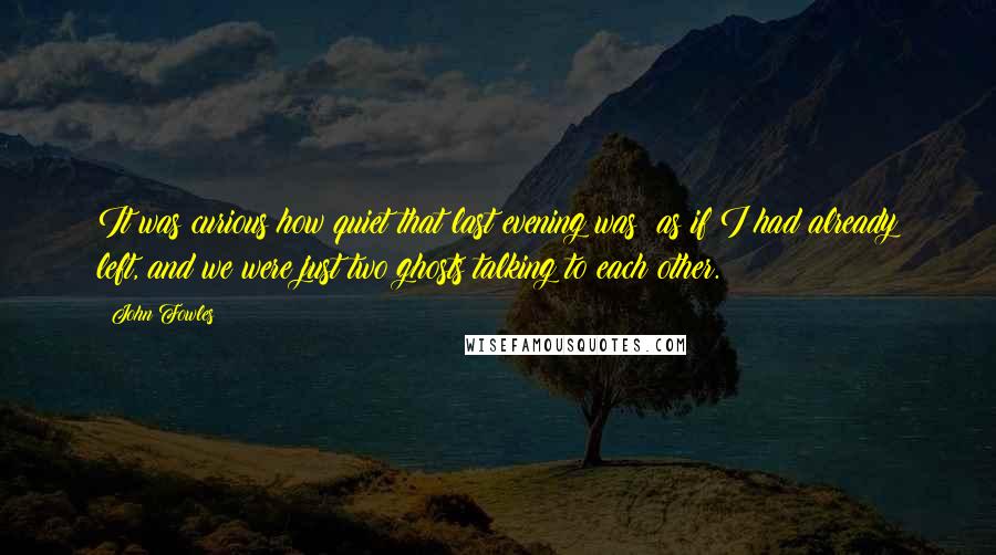 John Fowles Quotes: It was curious how quiet that last evening was; as if I had already left, and we were just two ghosts talking to each other.