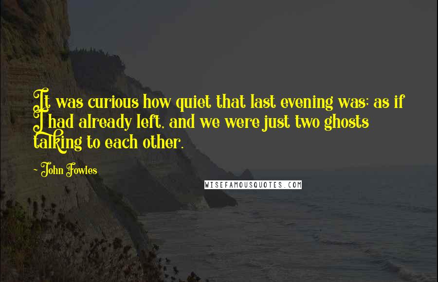 John Fowles Quotes: It was curious how quiet that last evening was; as if I had already left, and we were just two ghosts talking to each other.