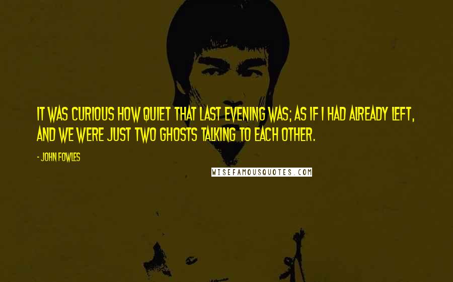 John Fowles Quotes: It was curious how quiet that last evening was; as if I had already left, and we were just two ghosts talking to each other.