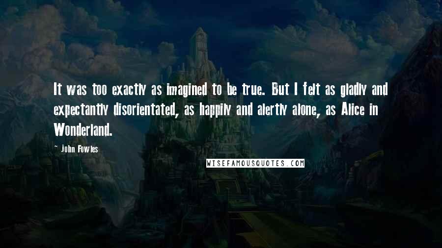 John Fowles Quotes: It was too exactly as imagined to be true. But I felt as gladly and expectantly disorientated, as happily and alertly alone, as Alice in Wonderland.