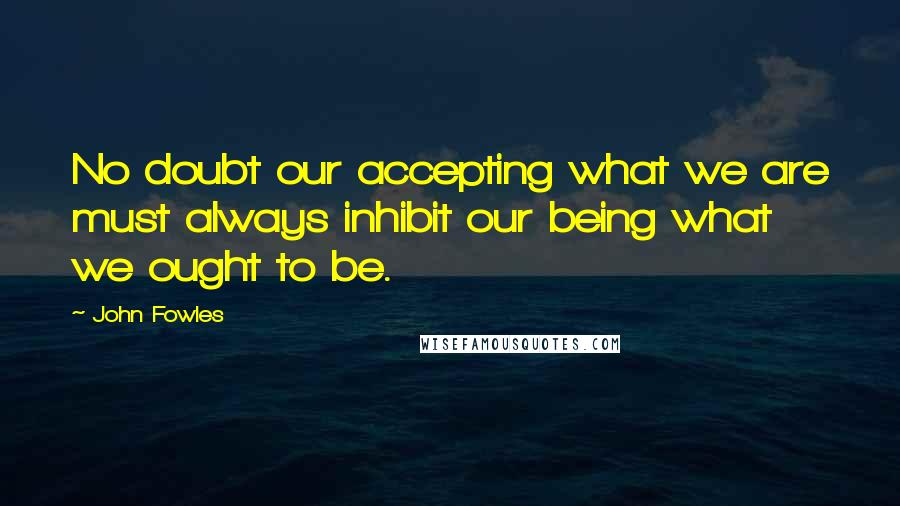 John Fowles Quotes: No doubt our accepting what we are must always inhibit our being what we ought to be.