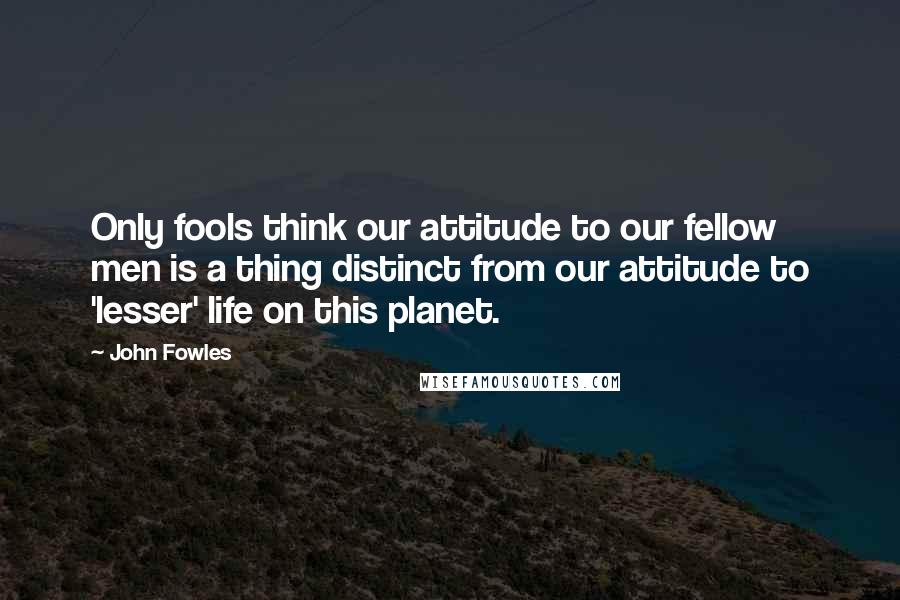 John Fowles Quotes: Only fools think our attitude to our fellow men is a thing distinct from our attitude to 'lesser' life on this planet.