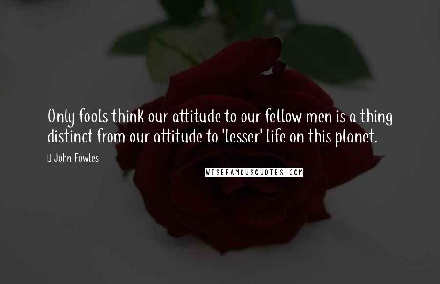 John Fowles Quotes: Only fools think our attitude to our fellow men is a thing distinct from our attitude to 'lesser' life on this planet.