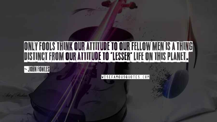 John Fowles Quotes: Only fools think our attitude to our fellow men is a thing distinct from our attitude to 'lesser' life on this planet.