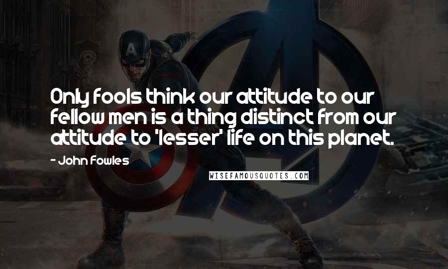 John Fowles Quotes: Only fools think our attitude to our fellow men is a thing distinct from our attitude to 'lesser' life on this planet.