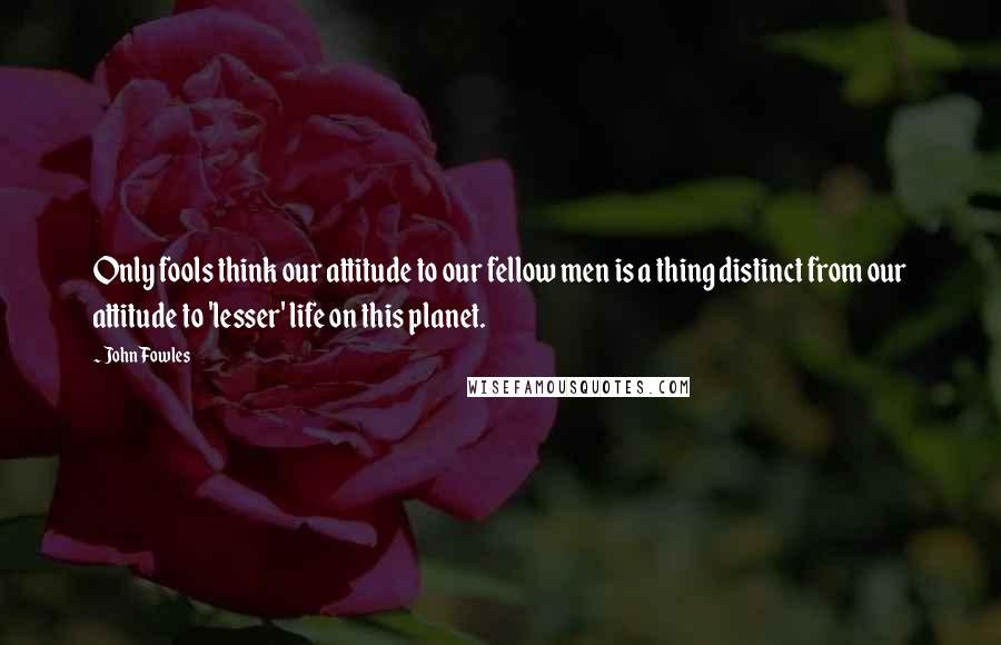 John Fowles Quotes: Only fools think our attitude to our fellow men is a thing distinct from our attitude to 'lesser' life on this planet.