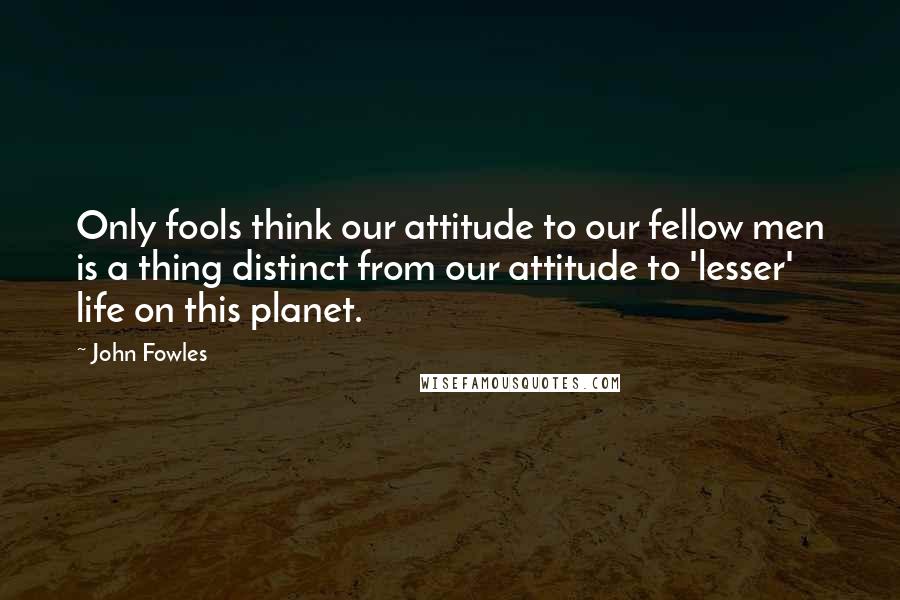 John Fowles Quotes: Only fools think our attitude to our fellow men is a thing distinct from our attitude to 'lesser' life on this planet.