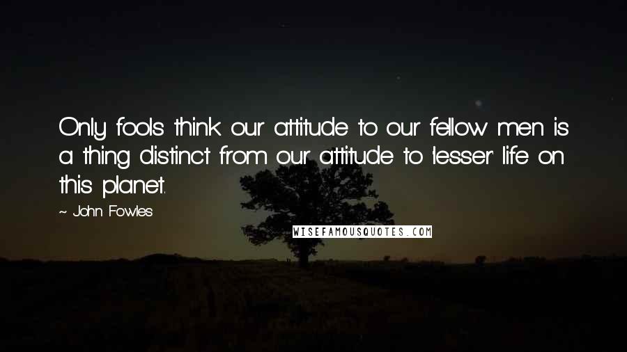 John Fowles Quotes: Only fools think our attitude to our fellow men is a thing distinct from our attitude to 'lesser' life on this planet.