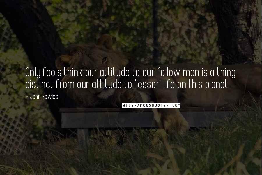 John Fowles Quotes: Only fools think our attitude to our fellow men is a thing distinct from our attitude to 'lesser' life on this planet.