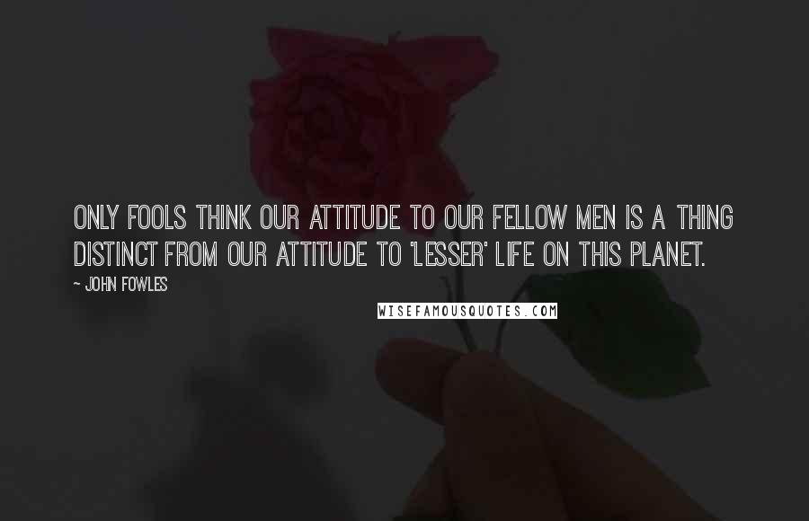 John Fowles Quotes: Only fools think our attitude to our fellow men is a thing distinct from our attitude to 'lesser' life on this planet.