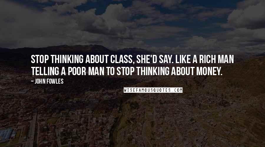 John Fowles Quotes: Stop thinking about class, she'd say. Like a rich man telling a poor man to stop thinking about money.