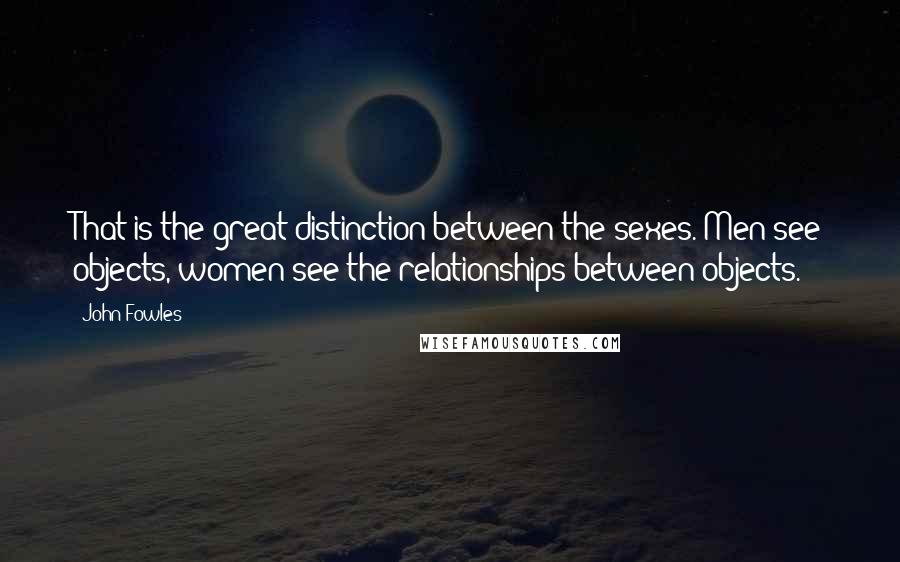 John Fowles Quotes: That is the great distinction between the sexes. Men see objects, women see the relationships between objects.