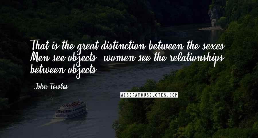 John Fowles Quotes: That is the great distinction between the sexes. Men see objects, women see the relationships between objects.