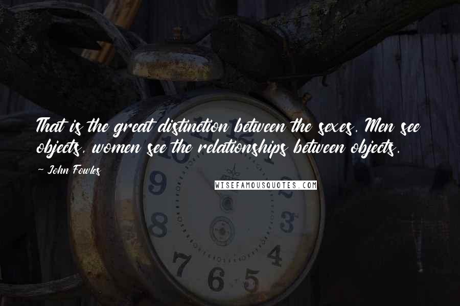 John Fowles Quotes: That is the great distinction between the sexes. Men see objects, women see the relationships between objects.