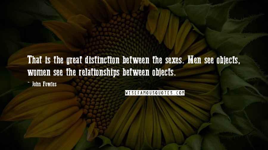 John Fowles Quotes: That is the great distinction between the sexes. Men see objects, women see the relationships between objects.