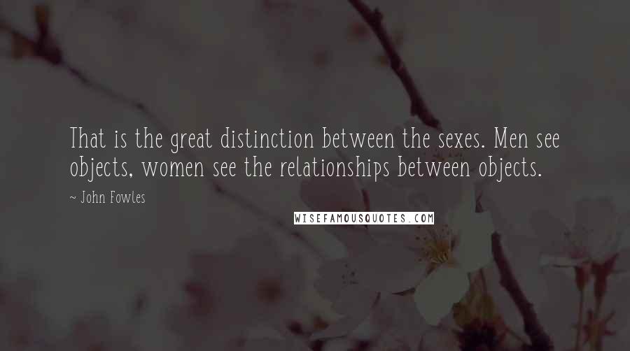 John Fowles Quotes: That is the great distinction between the sexes. Men see objects, women see the relationships between objects.