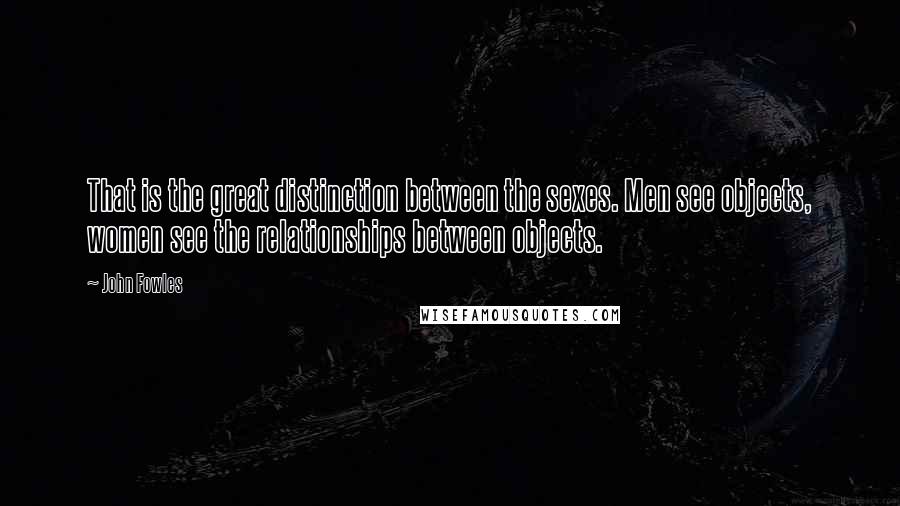 John Fowles Quotes: That is the great distinction between the sexes. Men see objects, women see the relationships between objects.