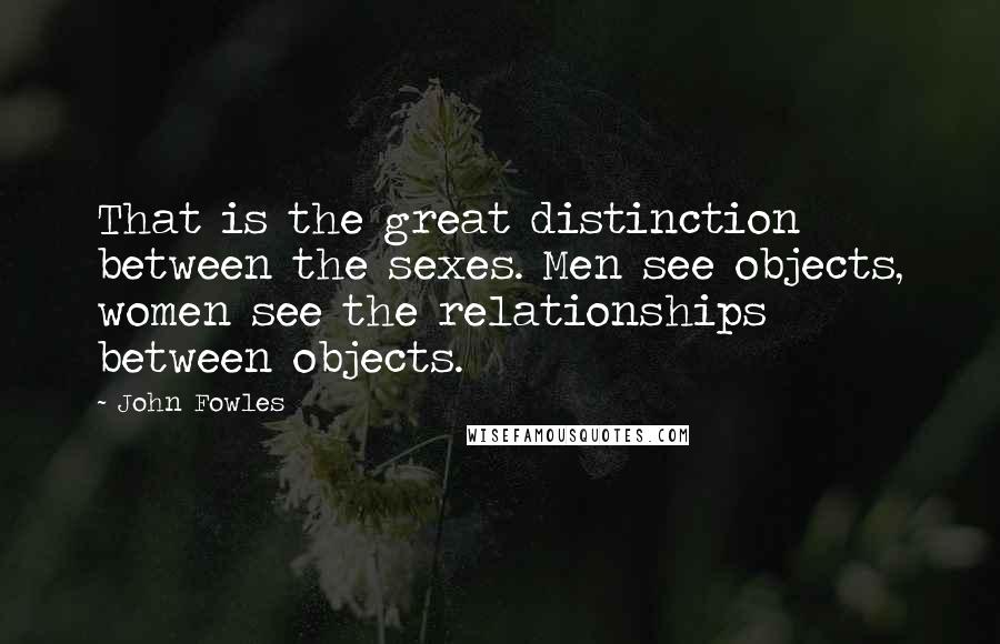 John Fowles Quotes: That is the great distinction between the sexes. Men see objects, women see the relationships between objects.
