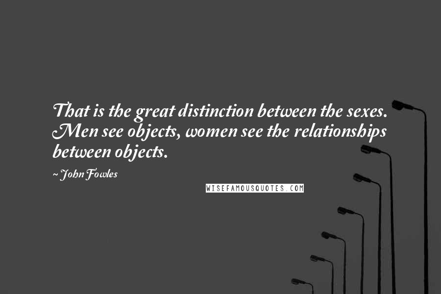 John Fowles Quotes: That is the great distinction between the sexes. Men see objects, women see the relationships between objects.