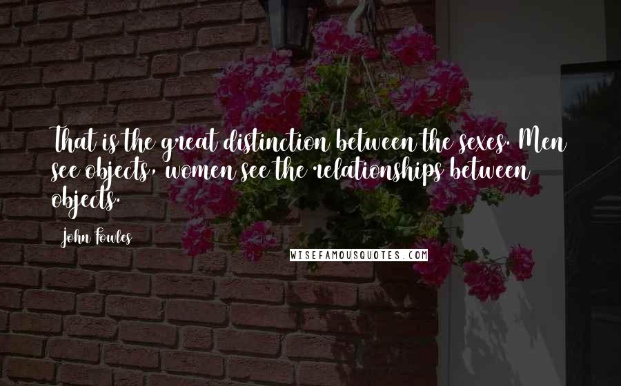 John Fowles Quotes: That is the great distinction between the sexes. Men see objects, women see the relationships between objects.