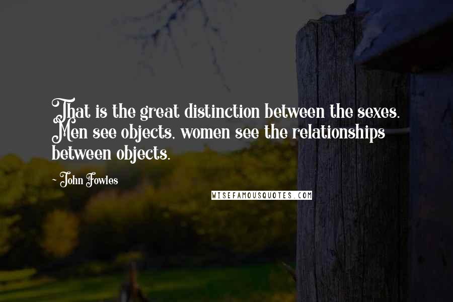 John Fowles Quotes: That is the great distinction between the sexes. Men see objects, women see the relationships between objects.