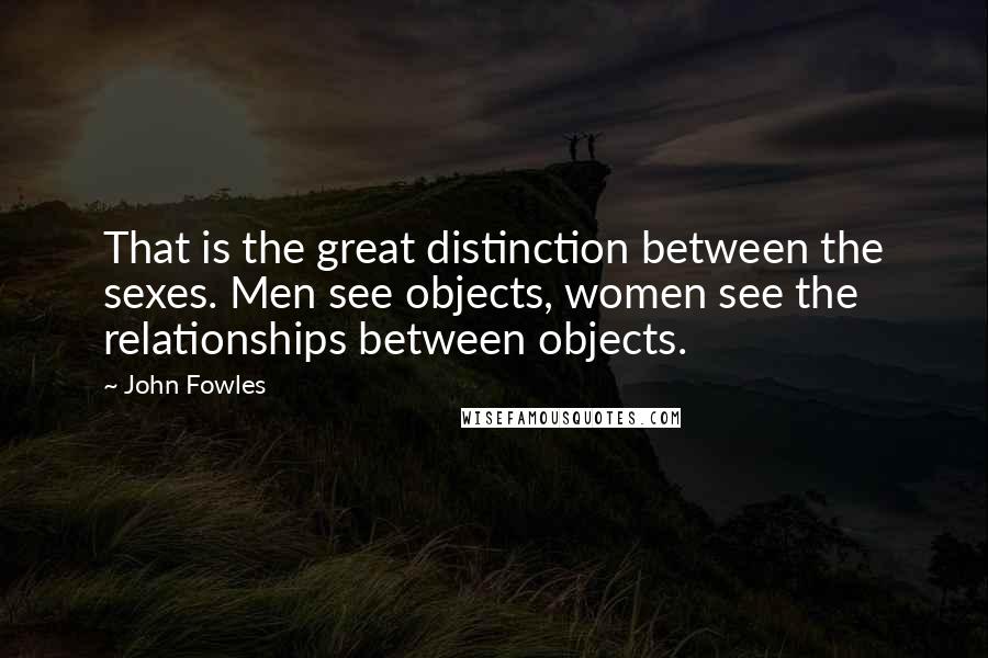 John Fowles Quotes: That is the great distinction between the sexes. Men see objects, women see the relationships between objects.
