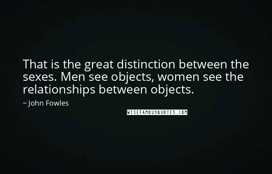 John Fowles Quotes: That is the great distinction between the sexes. Men see objects, women see the relationships between objects.