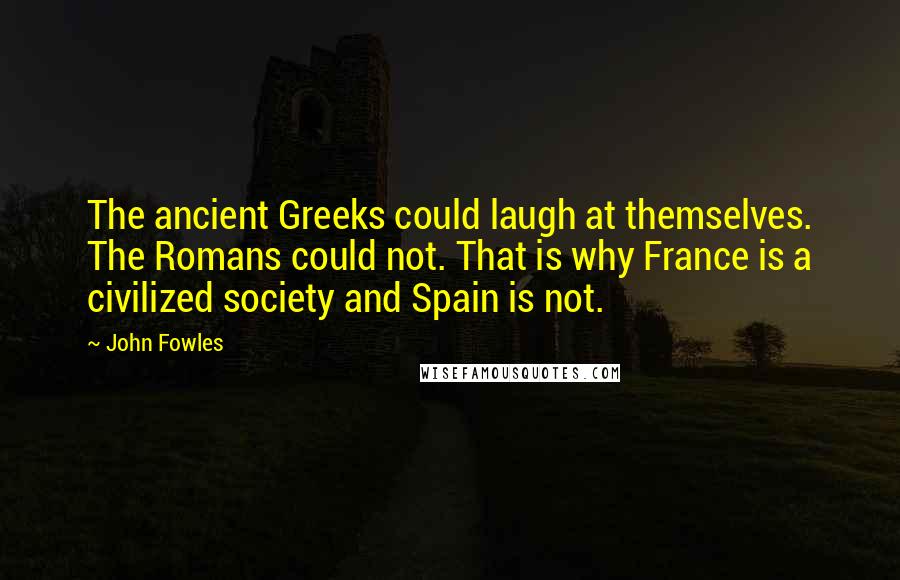 John Fowles Quotes: The ancient Greeks could laugh at themselves. The Romans could not. That is why France is a civilized society and Spain is not.