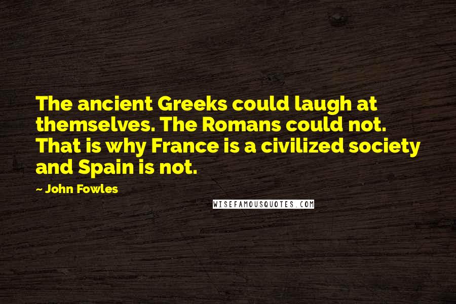 John Fowles Quotes: The ancient Greeks could laugh at themselves. The Romans could not. That is why France is a civilized society and Spain is not.