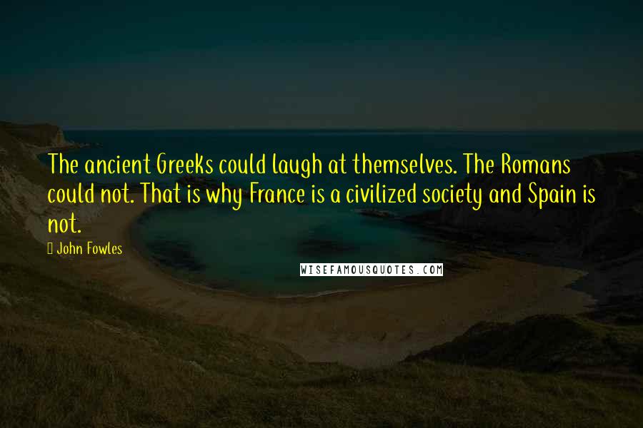 John Fowles Quotes: The ancient Greeks could laugh at themselves. The Romans could not. That is why France is a civilized society and Spain is not.