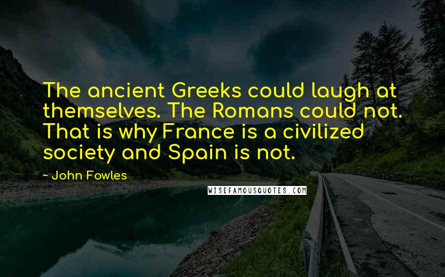 John Fowles Quotes: The ancient Greeks could laugh at themselves. The Romans could not. That is why France is a civilized society and Spain is not.