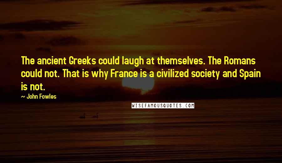 John Fowles Quotes: The ancient Greeks could laugh at themselves. The Romans could not. That is why France is a civilized society and Spain is not.