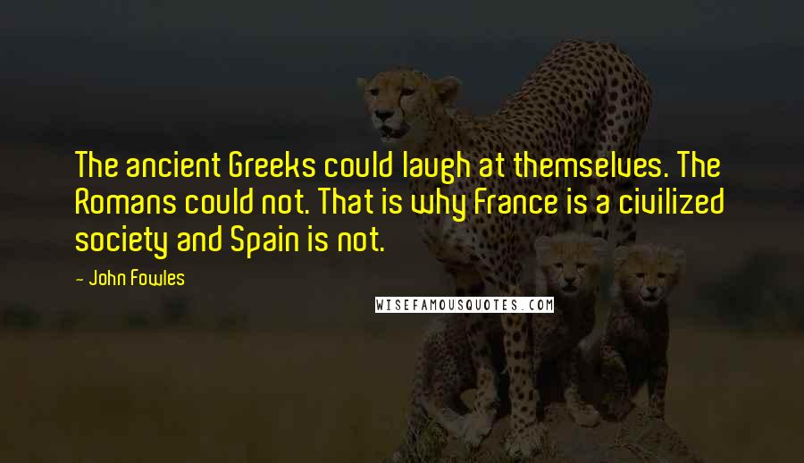 John Fowles Quotes: The ancient Greeks could laugh at themselves. The Romans could not. That is why France is a civilized society and Spain is not.