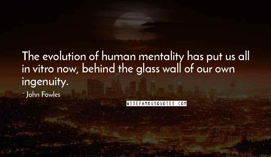 John Fowles Quotes: The evolution of human mentality has put us all in vitro now, behind the glass wall of our own ingenuity.