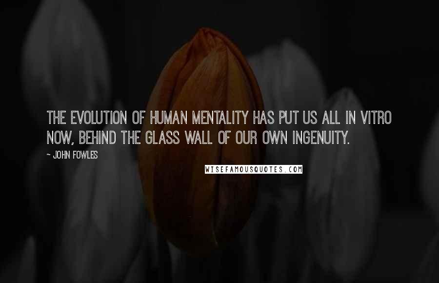 John Fowles Quotes: The evolution of human mentality has put us all in vitro now, behind the glass wall of our own ingenuity.