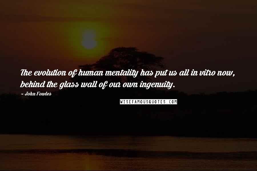 John Fowles Quotes: The evolution of human mentality has put us all in vitro now, behind the glass wall of our own ingenuity.