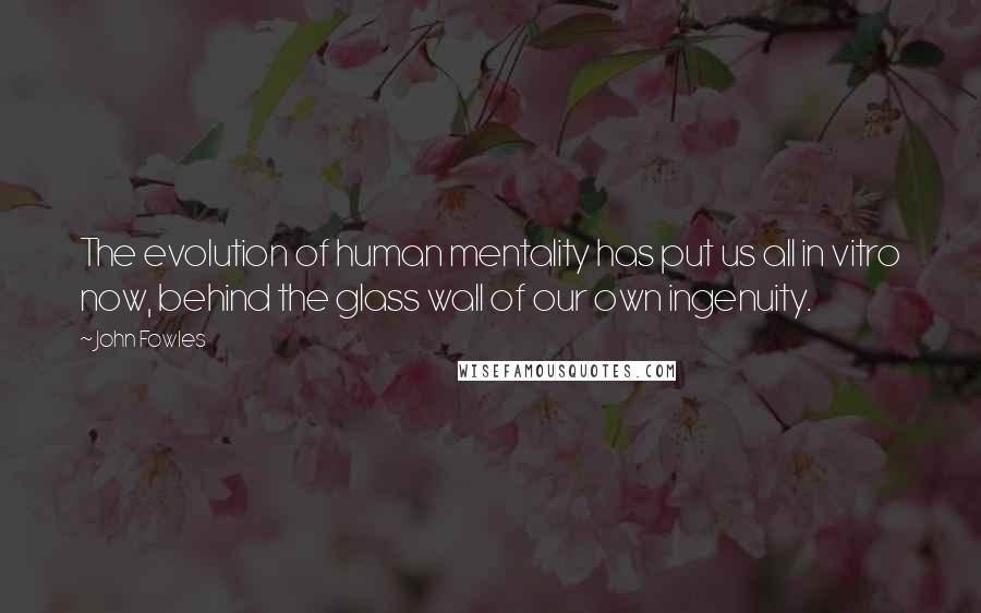John Fowles Quotes: The evolution of human mentality has put us all in vitro now, behind the glass wall of our own ingenuity.