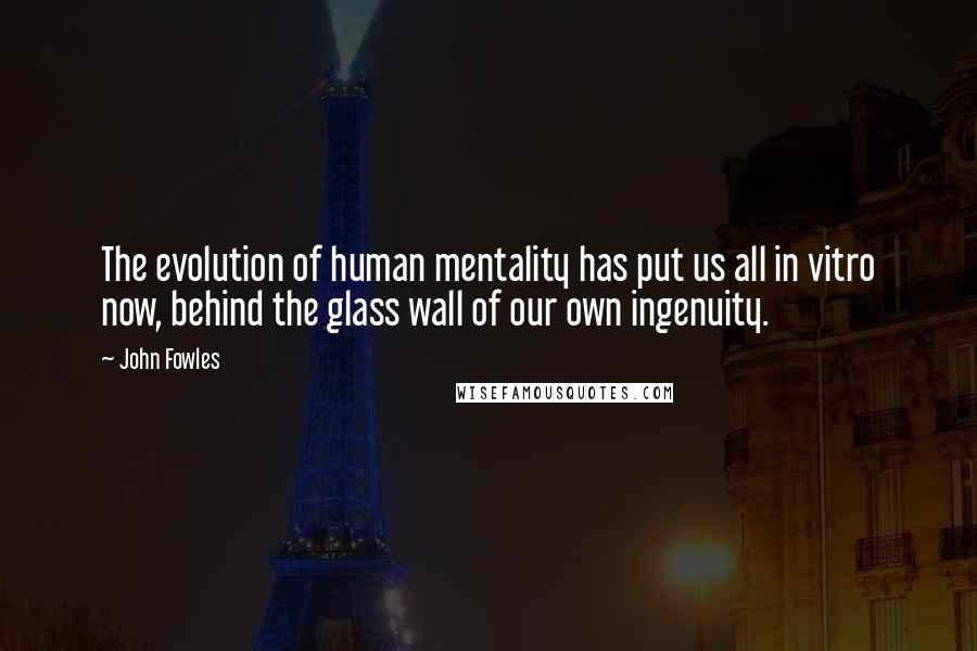 John Fowles Quotes: The evolution of human mentality has put us all in vitro now, behind the glass wall of our own ingenuity.