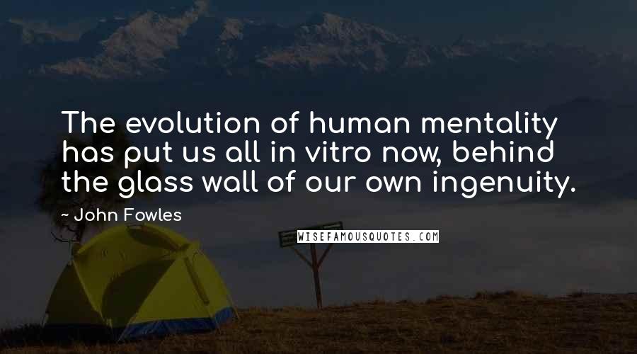 John Fowles Quotes: The evolution of human mentality has put us all in vitro now, behind the glass wall of our own ingenuity.